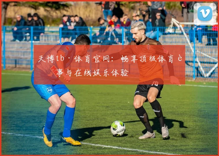天博tb·体育官网：畅享顶级体育赛事与在线娱乐体验
