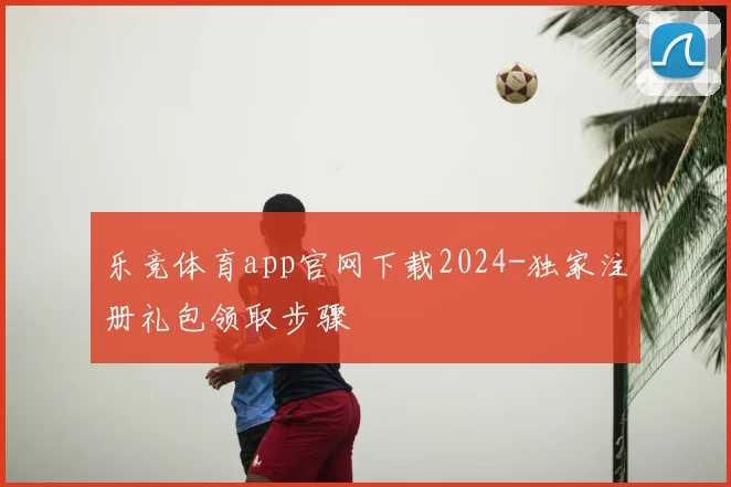乐竞体育app官网下载2024-独家注册礼包领取步骤