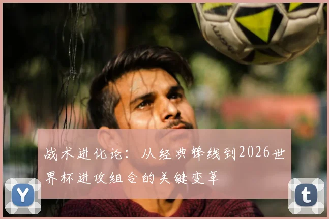 战术进化论：从经典锋线到2026世界杯进攻组合的关键变革