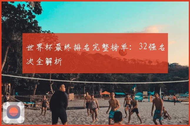 世界杯最终排名完整榜单：32强名次全解析