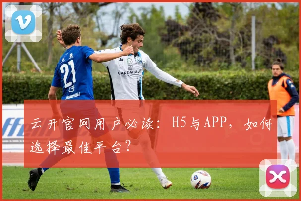 云开官网用户必读：H5与APP，如何选择最佳平台？