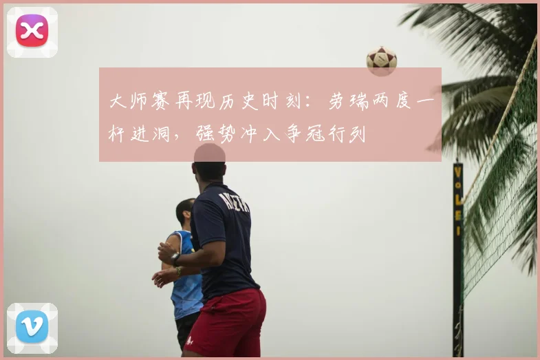 大师赛再现历史时刻：劳瑞两度一杆进洞，强势冲入争冠行列
