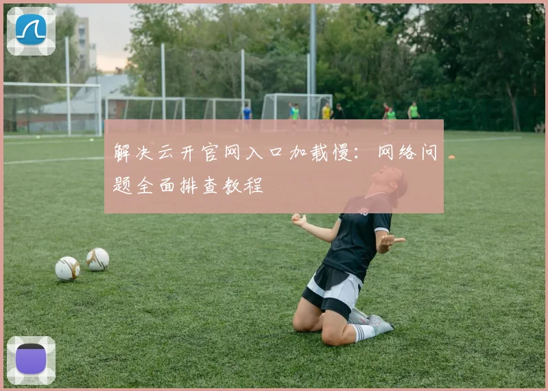 解决云开官网入口加载慢：网络问题全面排查教程