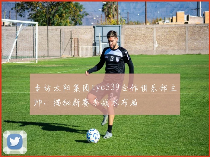 专访太阳集团tyc539合作俱乐部主帅，揭秘新赛季战术布局